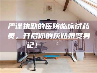 大庆严谨执勤的医院临床试药员，开启你的灰姑娘变身记！😲💊